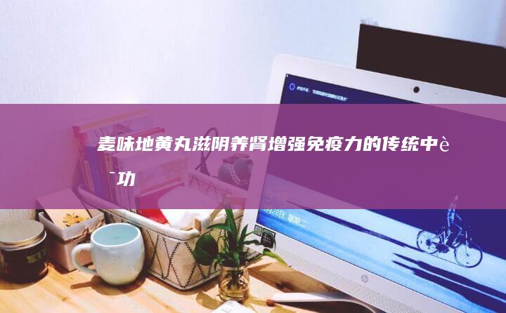 麦味地黄丸：滋阴养肾、增强免疫力的传统中药功效与作用解析